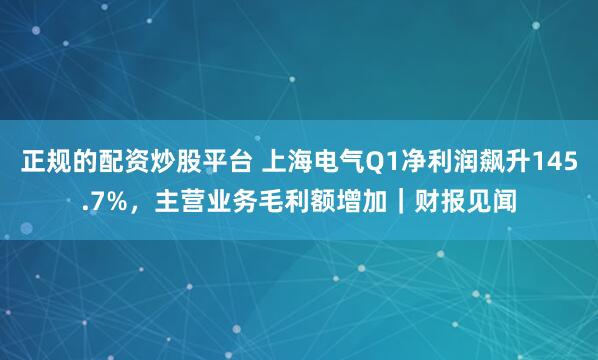 正规的配资炒股平台 上海电气Q1净利润飙升145.7%，主营业务毛利额增加｜财报见闻