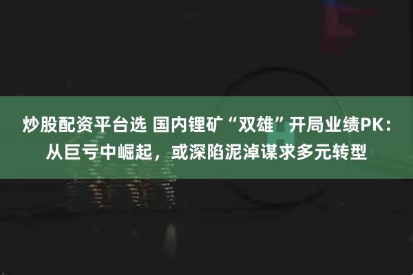 炒股配资平台选 国内锂矿“双雄”开局业绩PK：从巨亏中崛起，或深陷泥淖谋求多元转型