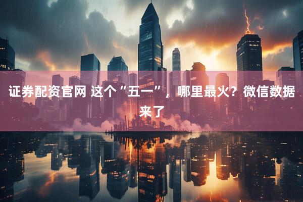 证券配资官网 这个“五一”，哪里最火？微信数据来了