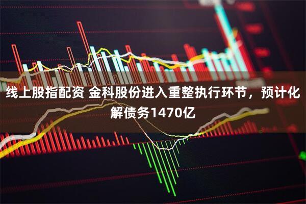 线上股指配资 金科股份进入重整执行环节，预计化解债务1470亿