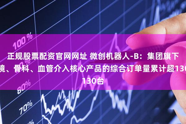 正规股票配资官网网址 微创机器人-B：集团旗下腔镜、骨科、血管介入核心产品的综合订单量累计超130台