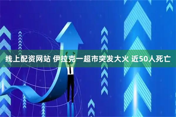 线上配资网站 伊拉克一超市突发大火 近50人死亡