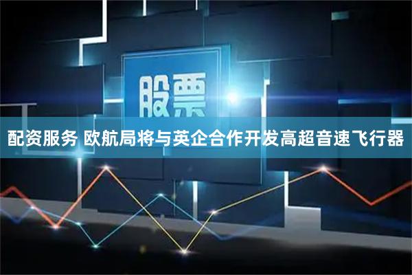 配资服务 欧航局将与英企合作开发高超音速飞行器