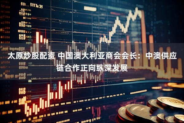 太原炒股配资 中国澳大利亚商会会长：中澳供应链合作正向纵深发展