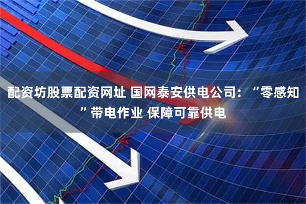 配资坊股票配资网址 国网泰安供电公司：“零感知”带电作业 保障可靠供电
