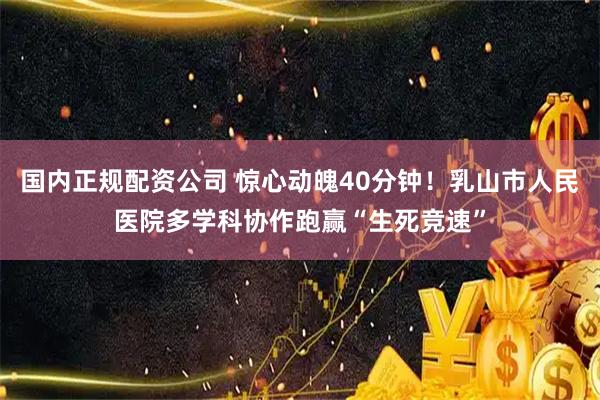 国内正规配资公司 惊心动魄40分钟！乳山市人民医院多学科协作跑赢“生死竞速”