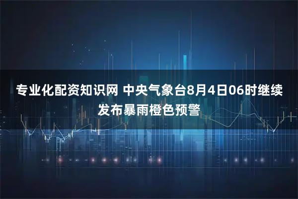 专业化配资知识网 中央气象台8月4日06时继续发布暴雨橙色预警