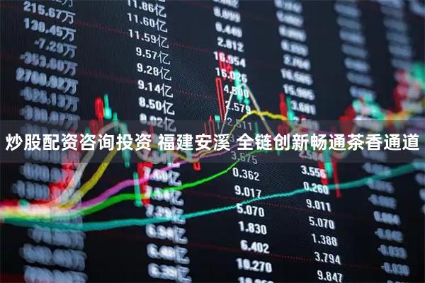 炒股配资咨询投资 福建安溪 全链创新畅通茶香通道