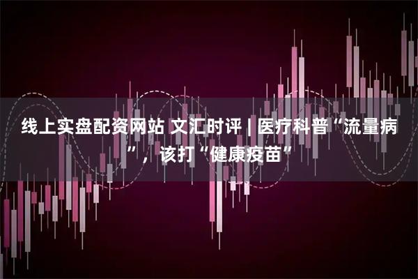 线上实盘配资网站 文汇时评 | 医疗科普“流量病”，该打“健康疫苗”