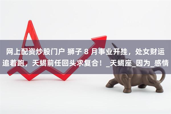 网上配资炒股门户 狮子 8 月事业开挂，处女财运追着跑，天蝎前任回头求复合！_天蝎座_因为_感情
