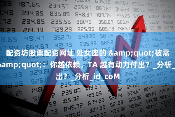 配资坊股票配资网址 处女座的 &quot;被需要渴望&quot;：你越依赖，TA 越有动力付出？_分析_id_coM