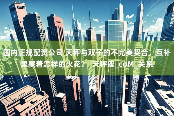 国内正规配资公司 天秤与双子的不完美契合，互补里藏着怎样的火花？_天秤座_coM_关系