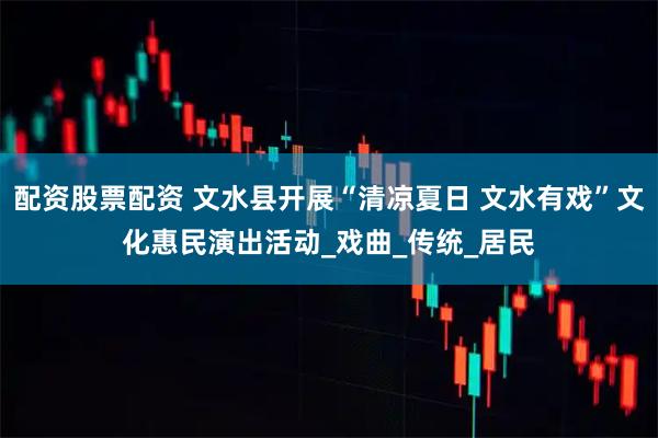 配资股票配资 文水县开展“清凉夏日 文水有戏”文化惠民演出活动_戏曲_传统_居民