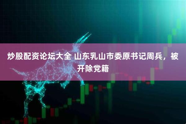 炒股配资论坛大全 山东乳山市委原书记周兵，被开除党籍