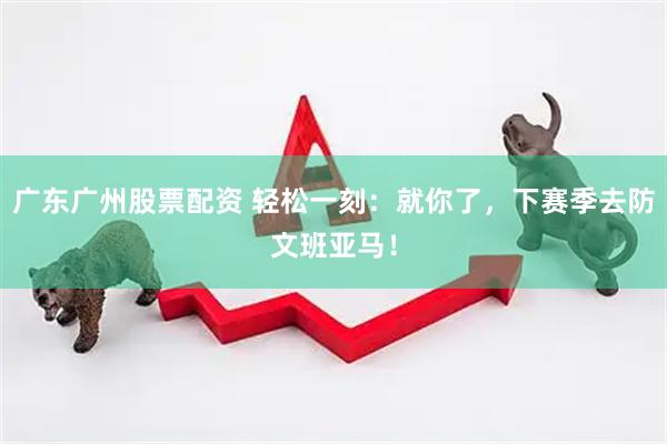 广东广州股票配资 轻松一刻：就你了，下赛季去防文班亚马！