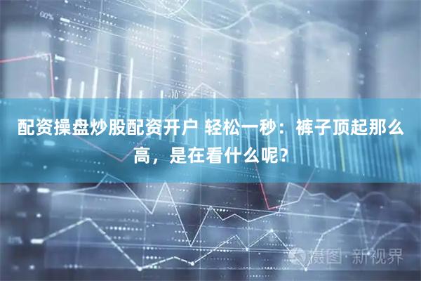 配资操盘炒股配资开户 轻松一秒：裤子顶起那么高，是在看什么呢？