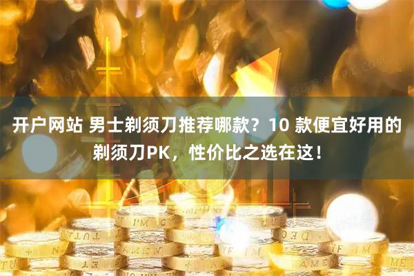 开户网站 男士剃须刀推荐哪款？10 款便宜好用的剃须刀PK，性价比之选在这！