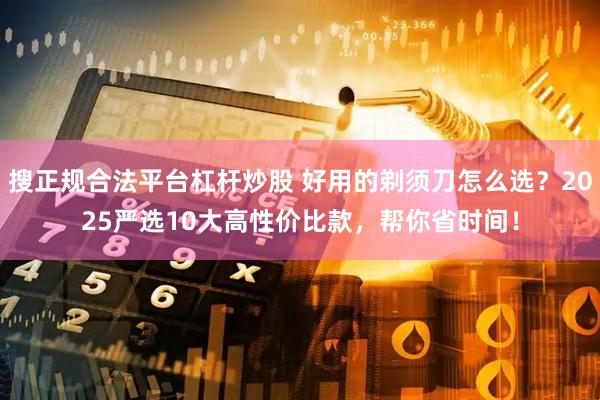 搜正规合法平台杠杆炒股 好用的剃须刀怎么选？2025严选10大高性价比款，帮你省时间！