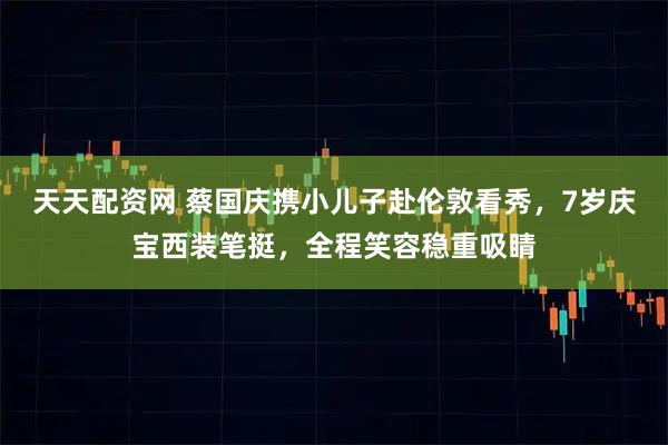 天天配资网 蔡国庆携小儿子赴伦敦看秀，7岁庆宝西装笔挺，全程笑容稳重吸睛