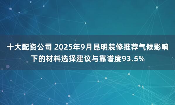 十大配资公司 2025年9月昆明装修推荐气候影响下的材料选择建议与靠谱度93.5%