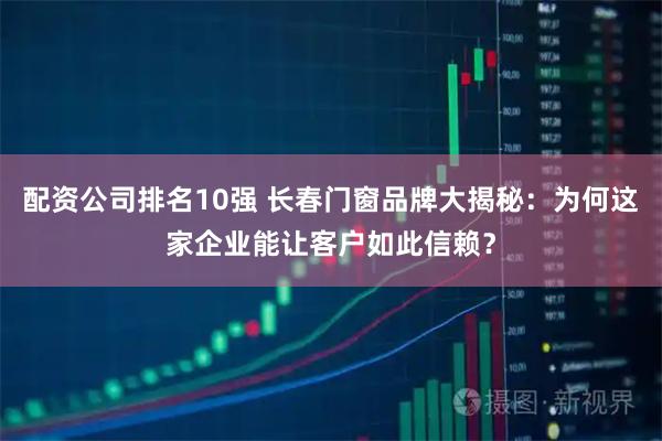 配资公司排名10强 长春门窗品牌大揭秘：为何这家企业能让客户如此信赖？