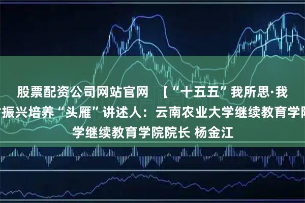 股票配资公司网站官网  【“十五五”我所思·我所盼】为乡村振兴培养“头雁”讲述人：云南农业大学继续教育学院院长 杨金江