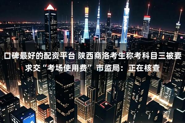 口碑最好的配资平台 陕西商洛考生称考科目三被要求交“考场使用费” 市监局：正在核查